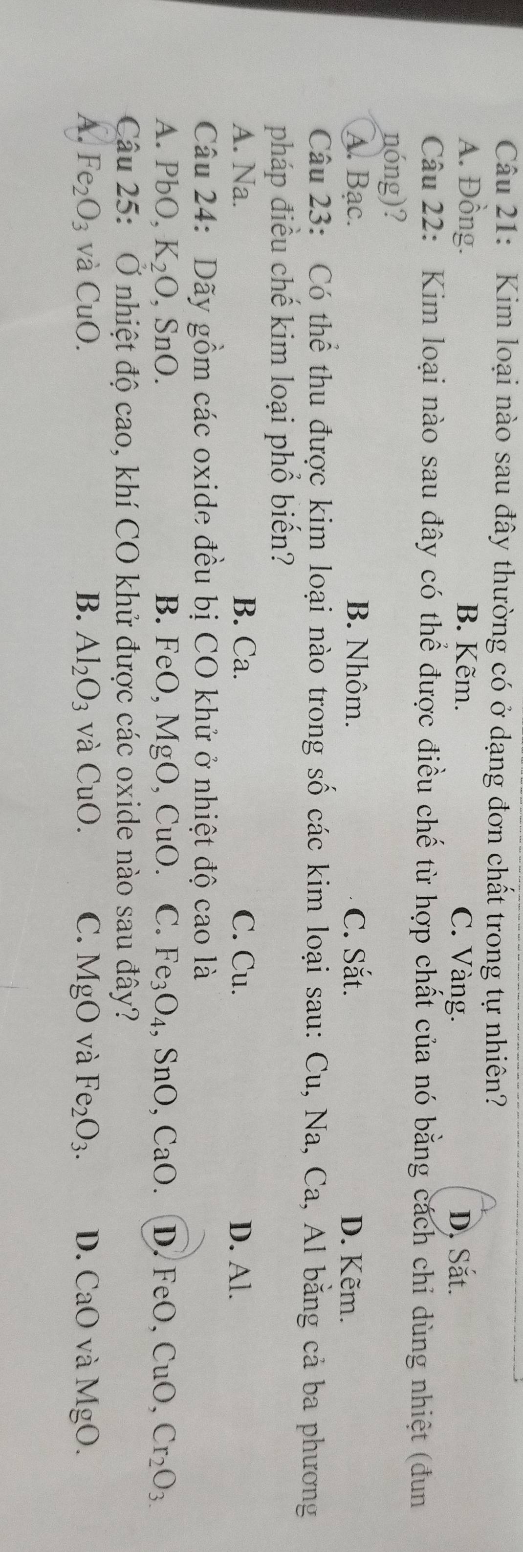 Kim loại nào sau đây thường có ở dạng đơn chất trong tự nhiên?
A. Đồng. B. Kẽm. C. Vàng. D. Sắt.
Câu 22: Kim loại nào sau đây có thể được điều chế từ hợp chất của nó bằng cách chỉ dùng nhiệt (đun
nóng)?
A. Bạc. B. Nhôm. C. Sắt. D. Kẽm.
Câu 23: Có thể thu được kim loại nào trong số các kim loại sau: Cu, Na, Ca, Al bằng cả ba phương
pháp điều chế kim loại phổ biển?
A. Na. B. Ca. C. Cu. D. Al.
Câu 24: Dãy gồm các oxide đều bị CO khử ở nhiệt độ cao là
A. PbO, K_2O , SnO. B. FeO, MgO, CuO. C. Fe_3O_4 、 S1 _ ). CaO. D. FeO, CuO, Cr_2O_3
Câu 25: Ở nhiệt độ cao, khí CO khử được các oxide nào sau đây?
A. Fe_2O_3 và CuO. B. Al_2O_3 và CuO. C. MgO và Fe_2O_3. D. CaO và MgO.