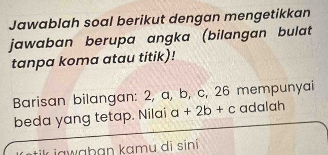 Jawablah soal berikut dengan mengetikkan 
jawaban berupa angka (bilangan bulat 
tanpa koma atau titik)! 
Barisan bilangan: 2, a, b, c, 26 mempunyai 
beda yang tetap. Nilai a+2b+c adalah 
jawaban kamu di sini