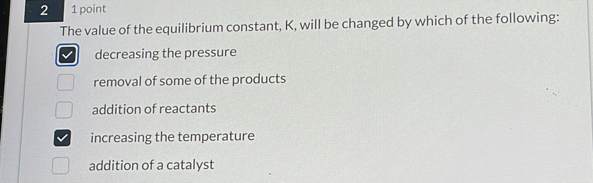 2 1 point
The value of the equilibrium constant, K, will be changed by which of the following:
decreasing the pressure
removal of some of the products
addition of reactants
increasing the temperature
addition of a catalyst