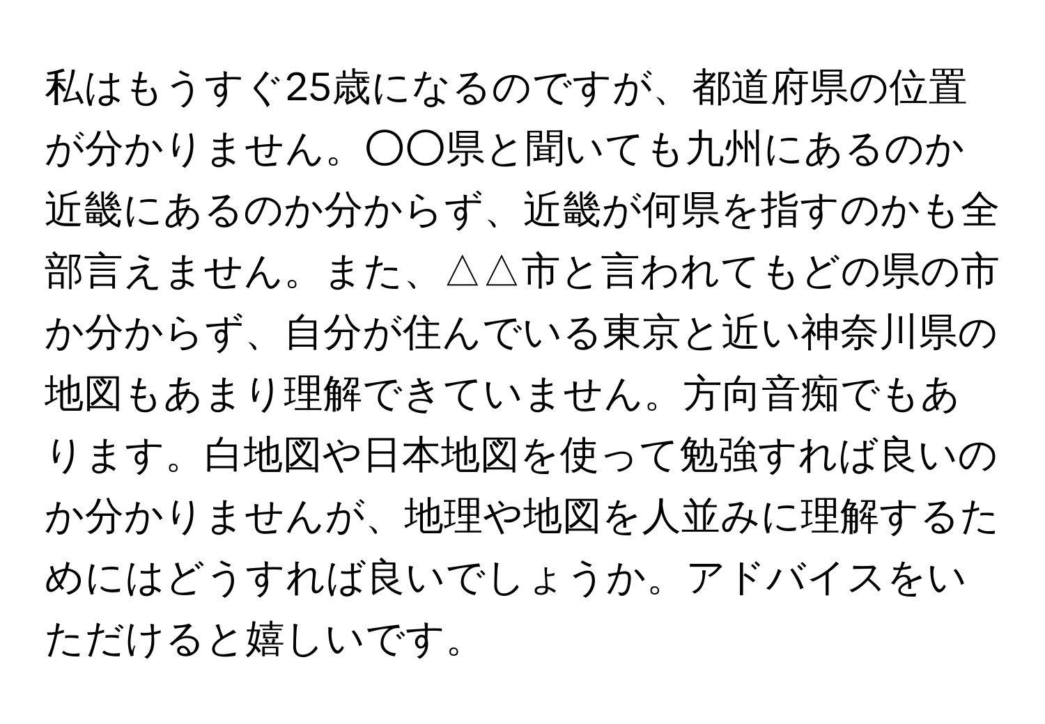 私はもうすぐ25歳になるのですが、都道府県の位置が分かりません。○○県と聞いても九州にあるのか近畿にあるのか分からず、近畿が何県を指すのかも全部言えません。また、△△市と言われてもどの県の市か分からず、自分が住んでいる東京と近い神奈川県の地図もあまり理解できていません。方向音痴でもあります。白地図や日本地図を使って勉強すれば良いのか分かりませんが、地理や地図を人並みに理解するためにはどうすれば良いでしょうか。アドバイスをいただけると嬉しいです。