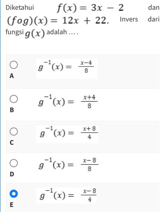 Diketahui f(x)=3x-2 dan
(fog)(x)=12x+22. Invers dari
fungsi g(x) adalah ... .
g^(-1)(x)= (x-4)/8 
A
g^(-1)(x)= (x+4)/8 
B
g^(-1)(x)= (x+8)/4 
C
g^(-1)(x)= (x-8)/8 
D
. g^(-1)(x)= (x-8)/4 
E