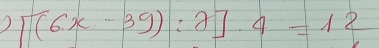 ) [(6x-39):2]· 4=12