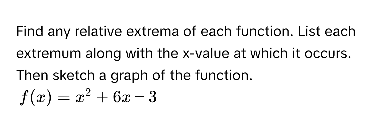 Find any relative extrema of each function. List each extremum along with the x-value at which it occurs. Then sketch a graph of the function.
$f(x) = x^2 + 6x - 3$