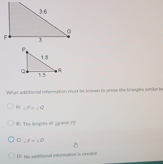 What additional information must be known to prove the triangles similar by
A) ∠ Fequiv ∠ Q
B The lengths of overline DF and overline FQ
C) ∠ F≌ ∠ D
D No additional information is needed.