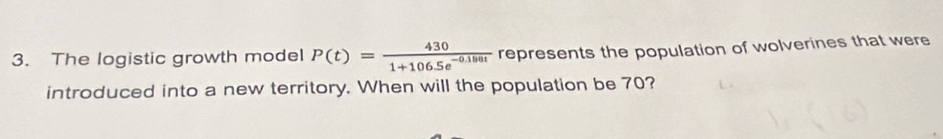 The logistic growth model P(t)= 430/1+106.5e^(-0.180t)  represents the population of wolverines that were 
introduced into a new territory. When will the population be 70?