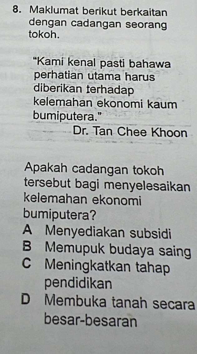 Maklumat berikut berkaitan
dengan cadangan seorang
tokoh.
“Kami kenal pasti bahawa
perhatian utama harus
diberikan terhadap
kelemahan ekonomi kaum
bumiputera."
Dr. Tan Chee Khoon
Apakah cadangan tokoh
tersebut bagi menyelesaikan 
kelemahan ekonomi
bumiputera?
A Menyediakan subsidi
B Memupuk budaya saing
C Meningkatkan tahap
pendidikan
D Membuka tanah secara
besar-besaran