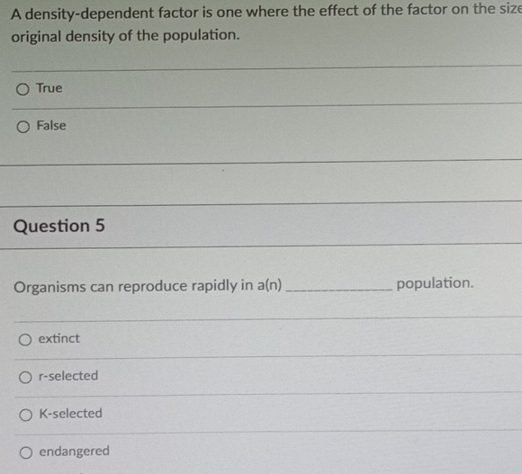 A density-dependent factor is one where the effect of the factor on the size
original density of the population.
True
_
False
_
_
_
Question 5
Organisms can reproduce rapidly in a(n) _population.
extinct
r-selected
K-selected
endangered