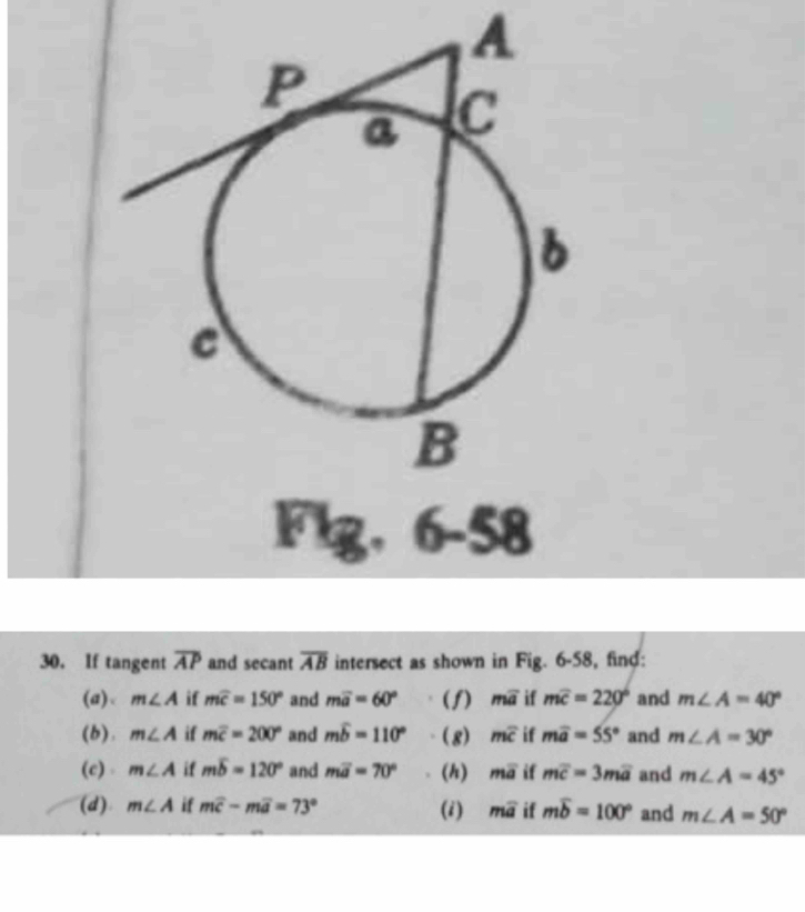 A 
Flg, 6-58 
30. If tangent overline AP and secant overline AB intersect as shown in Fig. 6-58, find: 
(a)、 m∠ A if mwidehat c=150° and moverline a=60° (f) moverline a if moverline c=220° and m∠ A=40°
(b). m∠ A if moverline c=200° and mwidehat b=110° (8) moverline c if moverline a=55° and m∠ A=30°
(c) m∠ A if mwidehat b=120° and moverline a=70° (h) moverline a if moverline c=3moverline a and m∠ A=45°
(d) m∠ A if moverline c-moverline a=73° (i) moverline a if moverline b=100° and m∠ A=50°