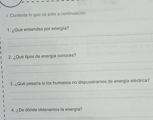 Contesta lo que se pide a continuación. 
_ 
1. ¿Qué entiendes por energia? 
_ 
_ 
2. ¿Qué tipos de energía conoces? 
_ 
3. ¿Qué pasaría si los humanos no dispusiéramos de energía eléctrica? 
_ 
_ 
4. ¿De dónde obtenemos la energia? 
_