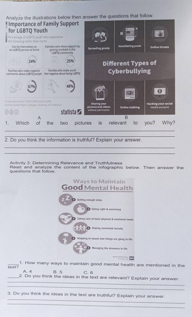 Analyze the illustrations below then answer the questions that follow.
Importance of Family Support
for LGBTQ Youth
x
Percentage of LGBTQ youth who experience
the following within their home
Can be themselves as Families who show support by
an LGBTQ person at home getting involved in the Spreading gossip Humiliating posts Online threats
LGBTQ community
24% 25% Different Types of
Families who make negative Families who make vouth
comments about LGBTQ people feel negative about being LGBTQ Cyberbullying
67% 48%
0
Furvey conducted of 12,000 LGBTQ yourh in 2018
Sourzes: Human Rights Campaign, Universty of Connectioal pictures and videos Sharing your Online stalking Hacking your social
a statista≌ without permission media account
A
B
1. Which of the two pictures is relevant to you? Why?
_
_
2. Do you think the information is truthful? Explain your answer.
_
_
Activity 3: Determining Relevance and Truthfulness
Read and analyze the content of the infographic below. Then answer the
questions that follow.
Ways to Maintain
Good Mental Health
Getting enough sleep
Eating right & exercising
Taking care of basic physical & emotional needs
Staying connected socially
Stopping to assess how things are going in life
Managing the stressors in life
_1. How many ways to maintain good mental health are mentioned in the
text?
A. 4 B. 5 C. 6
_
_2. Do you think the ideas in the text are relevant? Explain your answer.
_
_
3. Do you think the ideas in the text are truthful? Explain your answer.
_