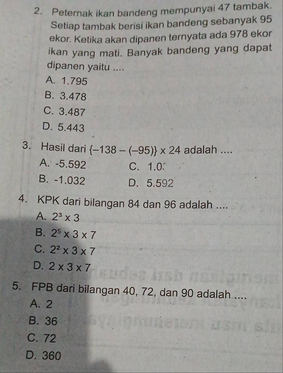 Peternak ikan bandeng mempunyai 47 tambak.
Setiap tambak berisi ikan bandeng sebanyak 95
ekor. Ketika akan dipanen ternyata ada 978 ekor
ikan yang mati. Banyak bandeng yang dapat
dipanen yaitu ....
A. 1.795
B. 3.478
C. 3.487
D. 5.443
3. Hasil dari  -138-(-95) * 24 adalah ....
A. -5.592 C. 1.0
B. -1.032 D. 5.592
4. KPK dari bilangan 84 dan 96 adalah ....
A. 2^3* 3
B. 2^5* 3* 7
C. 2^2* 3* 7
D. 2* 3* 7
5. FPB dari bilangan 40, 72, dan 90 adalah ....
A. 2
B. 36
C. 72
D. 360