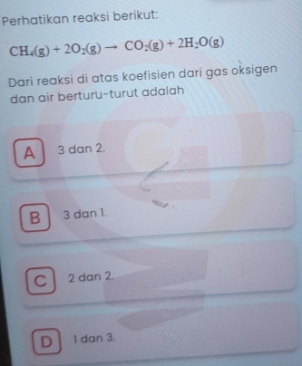 Perhatikan reaksi berikut:
CH_4(g)+2O_2(g)to CO_2(g)+2H_2O(g)
Dari reaksi di atas koefisien dari gas oksigen
dan air berturu-turut adalah
A 3 dan 2.
B 3 dan 1.
C 2 dan 2.
D 1 dan 3.