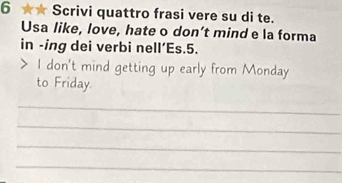 6 ★★ Scrivi quattro frasi vere su di te. 
Usa like, love, hate o don’t mind e la forma 
in -ing dei verbi nell’Es.5. 
> I don't mind getting up early from Monday 
to Friday. 
_ 
_ 
_ 
_