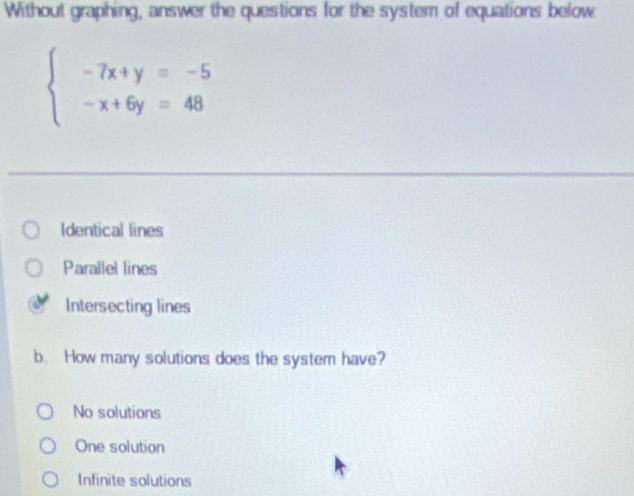 Without graphing, answer the questions for the system of equations below
beginarrayl -7x+y=-5 -x+6y=48endarray.
Identical lines
Parallel lines
Intersecting lines
b. How many solutions does the system have?
No solutions
One solution
Infinite solutions