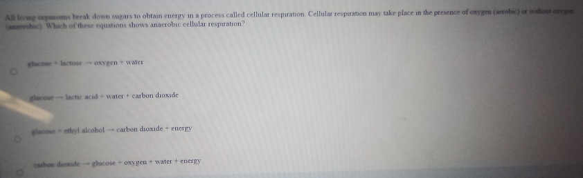 All living organisms break down sugars to obtain energy in a process called cellular respiration. Cellular respiration may take place in the presence of oxygen (aerobic) or without oxygen
(anaerobic). Which of these equations shows anaerobic cellular respiration?
glucose+lactoseto oxygen+water
glucose to lacticacud+water+cz ábon dioxide
glucose + ethyl alcohol → carbon dioxide + energy
carbon dioxide → glucose + oxygen + water + energy