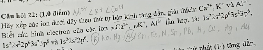 Câu hỏi 22: (1,0 điểm) 
Hãy xếp các ion dưới đây theo thứ tự bán kính tăng dần, giải thích: Ca^(2+), K^+ và Al^(3+)·
Biết cấu hình electron của các ion _20Ca^(2+), _19K^+, Al^(3+) ần lượt là: 1s^22s^22p^63s^23p^6,
1s^22s^22p^63s^23p^6 và 1s^22s^22p^6. 
thứ nhất (I) tăng dần,