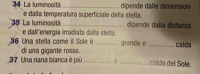 La luminosità _dipende dalle dimensioni 
e dalla temperatura superficiale della stella. 
35 La luminosità _dipende dalla distanza 
e dall’energia irradiata dalla stella. 
36 Una stella come il Sole è _grande e _calda 
di una gigante rossa. 
37 Una nana bianca è più _e _calda del Sole.