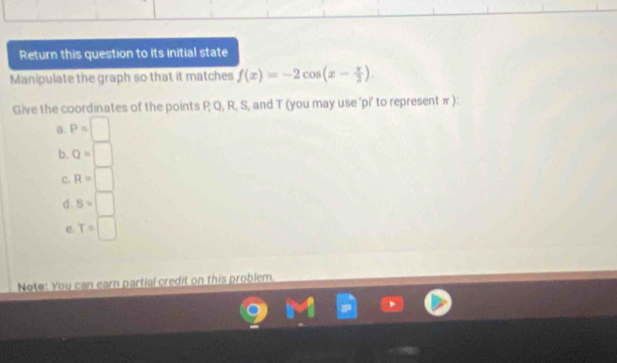 Return this question to its initial state
Manipulate the graph so that it matches f(x)=-2cos (x- π /2 )
Give the coordinates of the points P Q, R, S, and T (you may use 'pi' to representπ):
a. P=□
b. Q=□
c. R=□
d. S=□
e. T=□
Note: You can earn partial credit on this problem