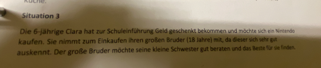 Kuche. 
Situation 3 
Die 6 -jährige Clara hat zur Schuleinführung Geld geschenkt bekommen und möchte sich ein Nintendo 
kaufen. Sie nimmt zum Einkaufen ihren großen Bruder (18 Jahre) mit, da dieser sich sehr gut 
auskennt. Der große Bruder möchte seine kleine Schwester gut beraten und das Beste für sie finden.