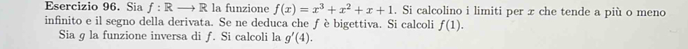 Sia f:Rto Rla funzione f(x)=x^3+x^2+x+1. Si calcolino i limiti per x che tende a più o meno 
infinito e il segno della derivata. Se ne deduca che ƒ è bigettiva. Si calcoli f(1). 
Sia g la funzione inversa di f. Si calcoli la g'(4).