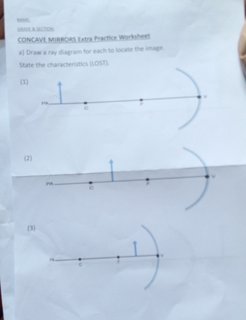 NAME: 
GRADE & SECTION: 
CONCAVE MIRRORS Extra Practice Worksheet 
a) Draw a ray diagram for each to locate the image. 
State the characteristics (LOST). 
(1) 
ν 
PA 
C 
(2) 
PA 
; 
C 
(3) 
v 
PA 
C