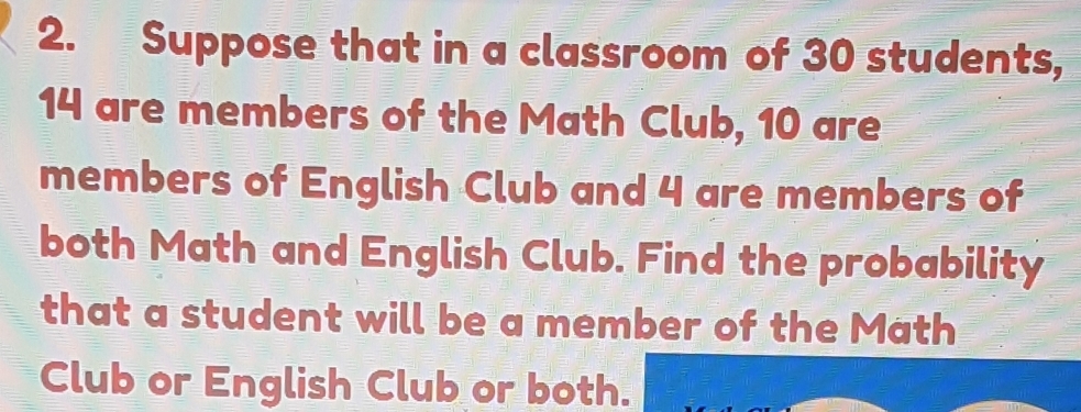 Suppose that in a classroom of 30 students,
14 are members of the Math Club, 10 are 
members of English Club and 4 are members of 
both Math and English Club. Find the probability 
that a student will be a member of the Math 
Club or English Club or both.