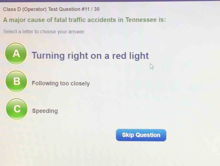 Class D (Operator) Test Question #11 / 30
A major cause of fatal traffic accidents in Tennessee is:
Select a letter to choose your answer.
Turning right on a red light
B Following too closely
Cnspeeding
Skip Question