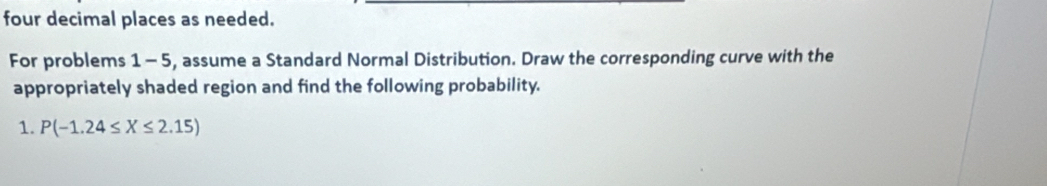 four decimal places as needed. 
For problems 1 - 5, assume a Standard Normal Distribution. Draw the corresponding curve with the 
appropriately shaded region and find the following probability. 
1. P(-1.24≤ X≤ 2.15)