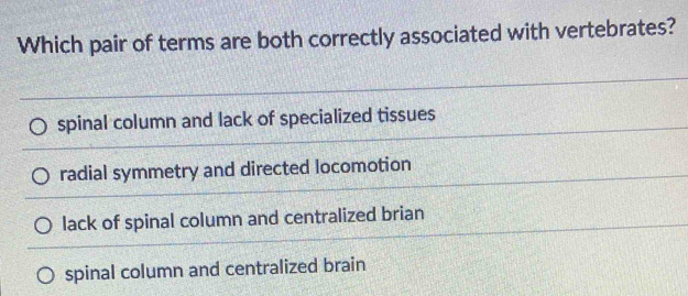 Which pair of terms are both correctly associated with vertebrates?
spinal column and lack of specialized tissues
radial symmetry and directed locomotion
lack of spinal column and centralized brian
spinal column and centralized brain