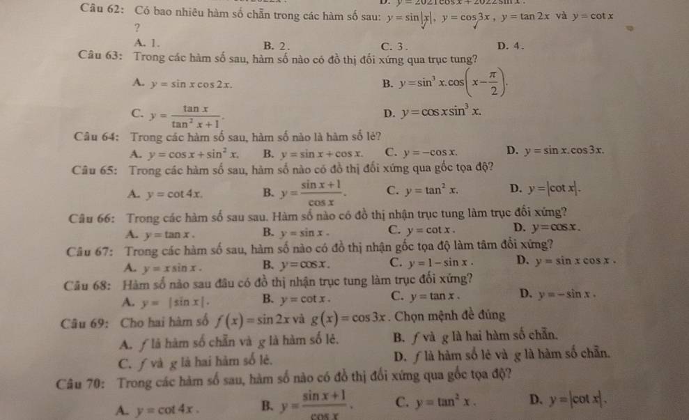 y=2021cos x+2022sin x
Câu 62: Có bao nhiêu hàm số chẵn trong các hàm số sau: y=sin |x|,y=cos 3x,y=tan 2x và y=cot x
?
A. 1. B. 2 . C. 3 . D. 4 .
Câu 63: Trong các hàm số sau, hàm số nào có đồ thị đối xứng qua trục tung?
A. y=sin xcos 2x. B. y=sin^3x.cos (x- π /2 ).
C. y= tan x/tan^2x+1 .
D. y=cos xsin^3x.
Câu 64: Trong các hàm số sau, hàm số nào là hàm số lẻ?
A. y=cos x+sin^2x. B. y=sin x+cos x. C. y=-cos x. D. y=sin x.cos 3x.
Câu 65: Trong các hàm số sau, hàm số nào có đồ thị đối xứng qua gốc tọa độ?
A. y=cot 4x. B. y= (sin x+1)/cos x . C. y=tan^2x. D. y=|cot x|.
Câu 66: Trong các hàm số sau sau. Hàm số nào có đồ thị nhận trục tung làm trục đối xứng?
A. y=tan x. B. y=sin x. C. y=cot x. D. y=cos x.
Câu 67: Trong các hàm số sau, hàm số nào có đồ thị nhận gốc tọa độ làm tâm đổi xứng?
A. y=xsin x. B. y=cos x. C. y=1-sin x. D. y=sin xcos x.
Câu 68: Hàm số nào sau đâu có đồ thị nhận trục tung làm trục đối xứng?
A. y=|sin x|. B. y=cot x. C. y=tan x. D. y=-sin x.
Câu 69: Cho hai hàm số f(x)=sin 2x và g(x)=cos 3x. Chọn mệnh đề đúng
A. ƒ là hàm số chẵn và g là hàm số lẻ. B. fvdg là hai hàm số chẵn.
C. ƒ và g là hai hàm số lẻ. D. ƒ là hàm số lẻ và g là hàm số chẵn.
Câu 70: Trong các hàm số sau, hàm số nào có đồ thị đối xứng qua gốc tọa độ?
A. y=cot 4x. B. y= (sin x+1)/cos x . C. y=tan^2x. D. y=|cot x|.