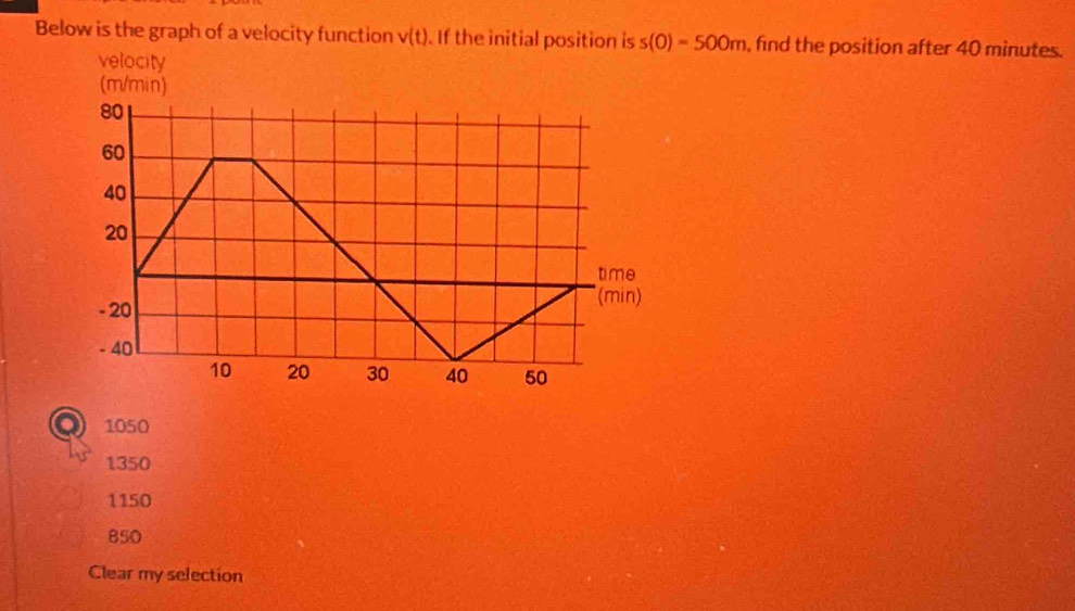 Below is the graph of a velocity function v(t). If the initial position is s(0)=500m , find the position after 40 minutes.
velocity
1050
1350
1150
850
Clear my selection