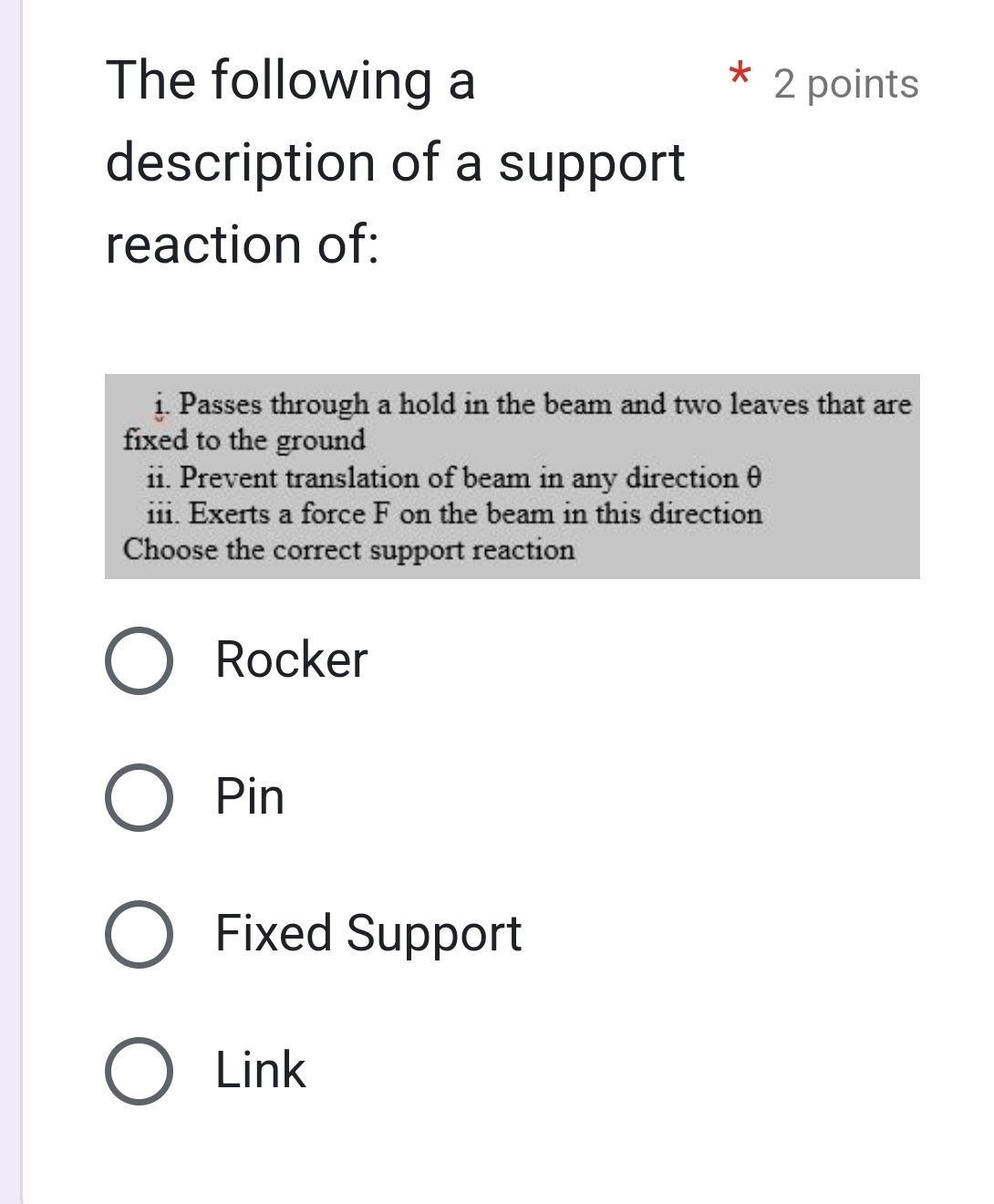 The following a 2 points
description of a support
reaction of:
j. Passes through a hold in the beam and two leaves that are
fixed to the ground
ii. Prevent translation of beam in any direction θ
iii. Exerts a force F on the beam in this direction
Choose the correct support reaction
Rocker
Pin
Fixed Support
Link