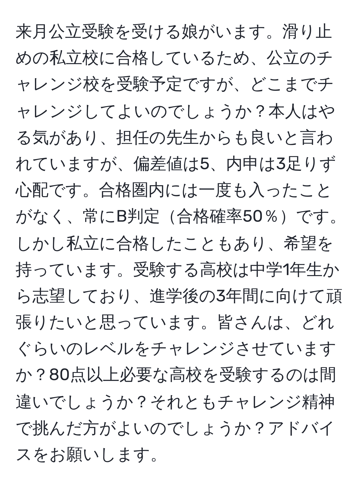 来月公立受験を受ける娘がいます。滑り止めの私立校に合格しているため、公立のチャレンジ校を受験予定ですが、どこまでチャレンジしてよいのでしょうか？本人はやる気があり、担任の先生からも良いと言われていますが、偏差値は5、内申は3足りず心配です。合格圏内には一度も入ったことがなく、常にB判定合格確率50％です。しかし私立に合格したこともあり、希望を持っています。受験する高校は中学1年生から志望しており、進学後の3年間に向けて頑張りたいと思っています。皆さんは、どれぐらいのレベルをチャレンジさせていますか？80点以上必要な高校を受験するのは間違いでしょうか？それともチャレンジ精神で挑んだ方がよいのでしょうか？アドバイスをお願いします。