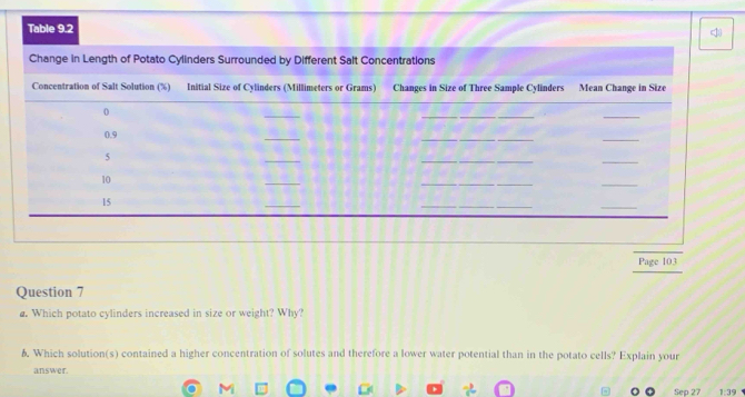 Page 103 
Question 7 
@. Which potato cylinders increased in size or weight? Why? 
6. Which solution(s) contained a higher concentration of solutes and therefore a lower water potential than in the potato cells? Explain your 
answer. 
Sep 27 1:39