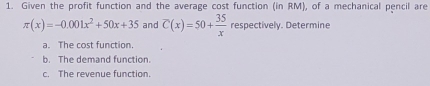 Given the profit function and the average cost function (in RM), of a mechanical pencil are
π (x)=-0.001x^2+50x+35 and overline C(x)=50+ 35/x  respectively. Determine 
a. The cost function. 
b. The demand function. 
c. The revenue function.