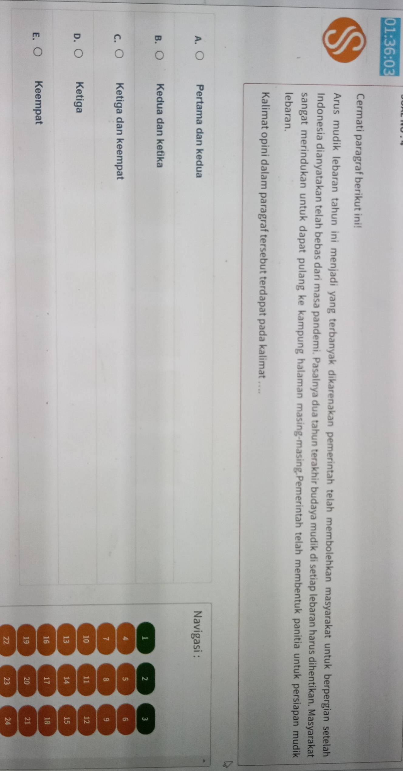 01:36:03 
Cermati paragraf berikut ini!
Arus mudik lebaran tahun ini menjadi yang terbanyak dikarenakan pemerintah telah membolehkan masyarakat untuk berpergian setelah
Indonesia dianyatakan telah bebas dari masa pandemi. Pasalnya dua tahun terakhir budaya mudik di setiap lebaran harus dihentikan. Masyarakat
sangat merindukan untuk dapat pulang ke kampung halaman masing-masing.Pemerintah telah membentuk panitia untuk persiapan mudik
lebaran.
Kalimat opini dalam paragraf tersebut terdapat pada kalimat …...
k
A. ○ Pertama dan kedua
Navigasi :
B. Kedua dan ketika
1 2 3
C. Ketiga dan keempat 4 5 6
7 8 9
10 11 12
D. Ketiga
13 14 15
16 17 18
E. Keempat
19 20 21
22 23 24