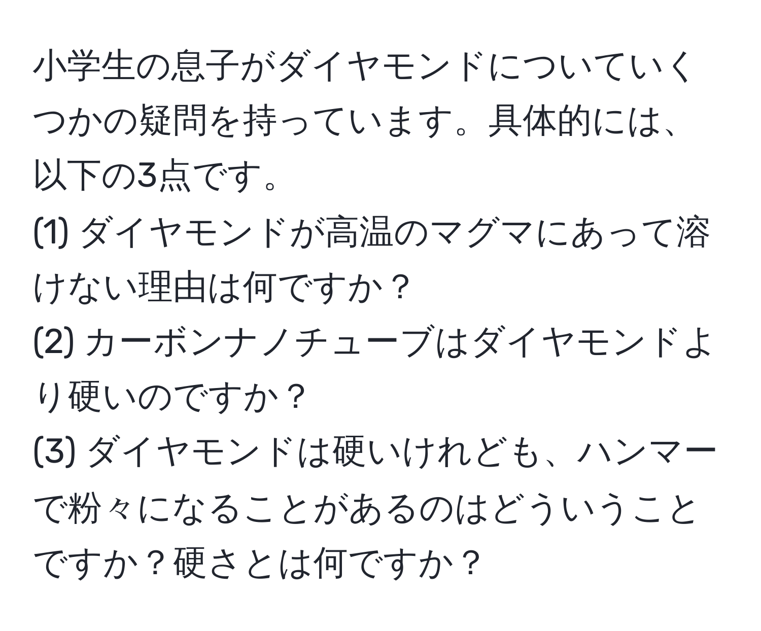 小学生の息子がダイヤモンドについていくつかの疑問を持っています。具体的には、以下の3点です。  
(1) ダイヤモンドが高温のマグマにあって溶けない理由は何ですか？  
(2) カーボンナノチューブはダイヤモンドより硬いのですか？  
(3) ダイヤモンドは硬いけれども、ハンマーで粉々になることがあるのはどういうことですか？硬さとは何ですか？