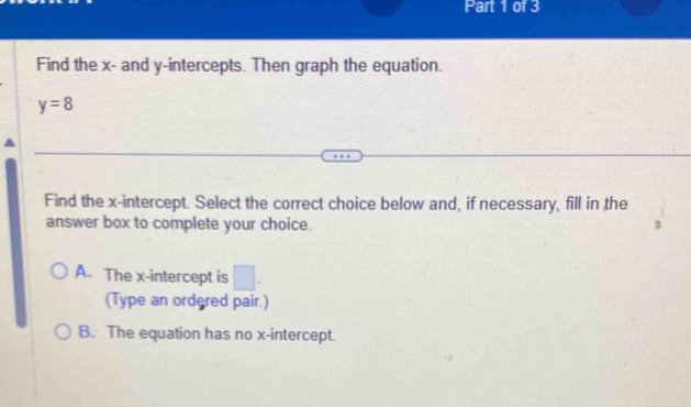 Find the x - and y-intercepts. Then graph the equation.
y=8
Find the x-intercept. Select the correct choice below and, if necessary, fill in the
answer box to complete your choice.
A. The x-intercept is □ 
(Type an ordered pair.)
B. The equation has no x-intercept.