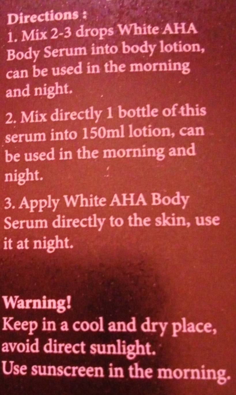 Directions : 
1. Mix 2-3 drops White AHA 
Body Serum into body lotion, 
can be used in the morning 
and night. 
2. Mix directly 1 bottle of this 
serum into 150ml lotion, can 
be used in the morning and 
night. 
3. Apply White AHA Body 
Serum directly to the skin, use 
it at night. 
Warning! 
Keep in a cool and dry place, 
avoid direct sunlight. 
Use sunscreen in the morning.