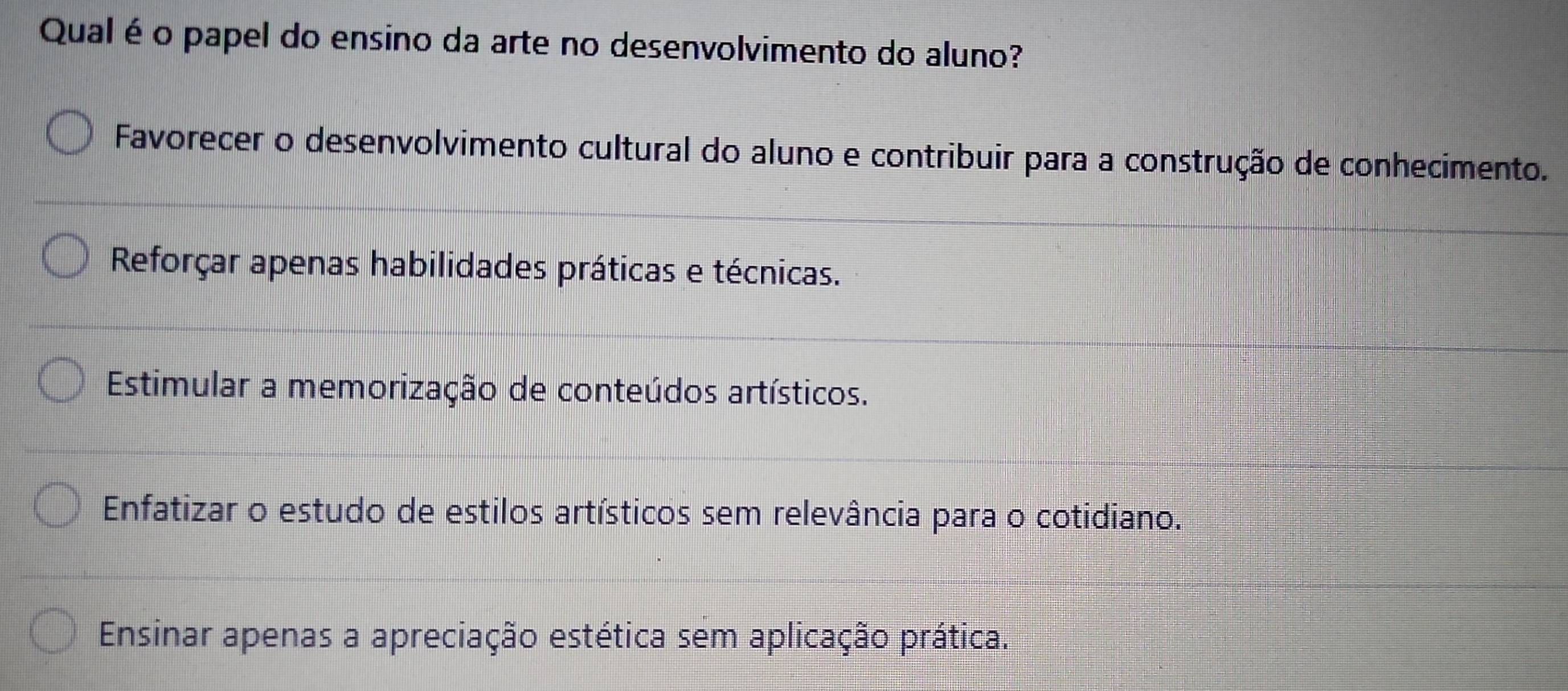 Qual é o papel do ensino da arte no desenvolvimento do aluno?
Favorecer o desenvolvimento cultural do aluno e contribuir para a construção de conhecimento.
Reforçar apenas habilidades práticas e técnicas.
Estimular a memorização de conteúdos artísticos.
Enfatizar o estudo de estilos artísticos sem relevância para o cotidiano.
Ensinar apenas a apreciação estética sem aplicação prática.