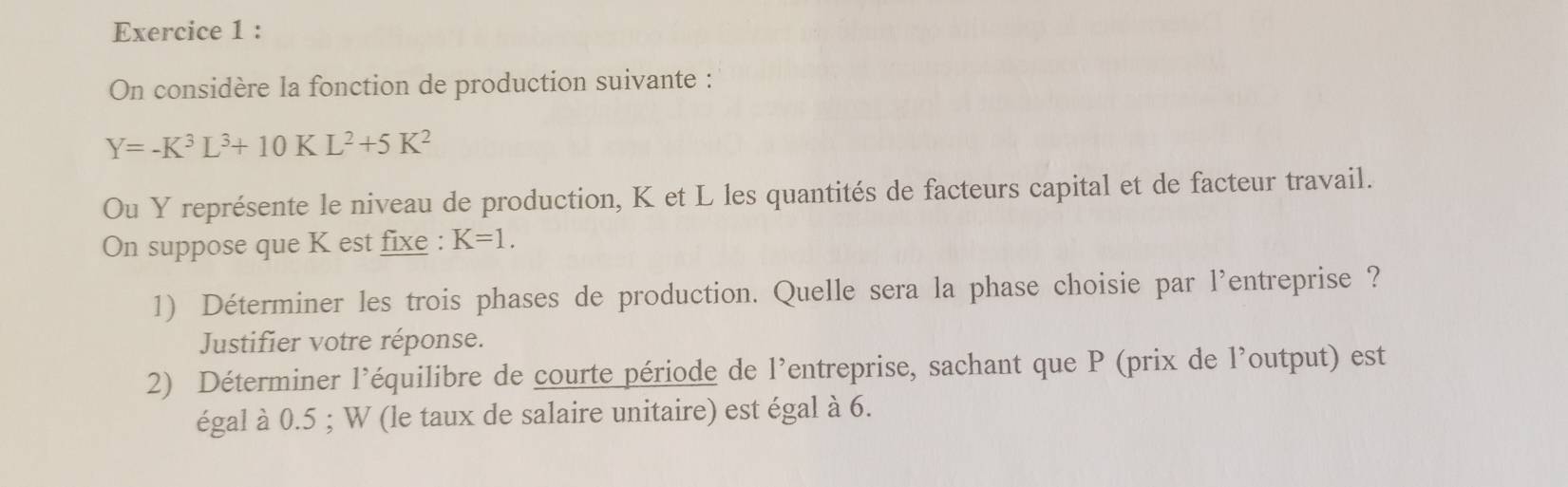 On considère la fonction de production suivante :
Y=-K^3L^3+10KL^2+5K^2
Ou Y représente le niveau de production, K et L les quantités de facteurs capital et de facteur travail. 
On suppose que K est fixe : K=1. 
1) Déterminer les trois phases de production. Quelle sera la phase choisie par l'entreprise ? 
Justifier votre réponse. 
2) Déterminer l’équilibre de courte période de l'entreprise, sachant que P (prix de l'output) est 
égal à 0.5; W (le taux de salaire unitaire) est égal à 6.