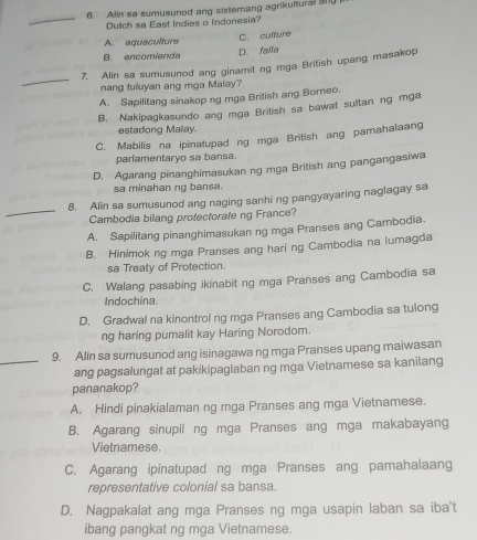 Alin sa sumusunod ang sistemang agrikultural 3ny
_
Dutch sa East Indies o Indonesia?
C. culture
A. aquaculture
B. encomienda D. falls
_
7. Alin sa sumusunod ang ginamit ng mga British upang masakop
nang tuluyan ang mga Malay?
A. Sapilitang sinakop ng mga British ang Borneo.
B. Nakipagkasundo ang mga British sa bawat sultan ng mga
estadong Malay.
C. Mabilis na ipinatupad ng mga British ang pamahalaang
parlamentaryo sa bansa.
D. Agarang pinanghimasukan ng mga British ang pangangasiwa
sa minahan ng bansa.
_
8. Alin sa sumusunod ang naging sanhi ng pangyayaring naglagay sa
Cambodia bilang protectorate ng France?
A. Sapilitang pinanghimasukan ng mga Pranses ang Cambodia.
B. Hinimok ng mga Pranses ang hari ng Cambodia na lumagda
sa Treaty of Protection.
C. Walang pasabing ikinabit ng mga Pranses ang Cambodia sa
Indochina
D. Gradwal na kinontrol ng mga Pranses ang Cambodia sa tulong
ng haring pumalit kay Haring Norodom.
9. Alin sa sumusunod ang isinagawa ng mga Pranses upang maiwasan
_ang pagsalungat at pakikipaglaban ng mga Vietnamese sa kanilang
pananakop?
A. Hindi pinakialaman ng mga Pranses ang mga Vietnamese.
B. Agarang sinupil ng mga Pranses ang mga makabayang
Vietnamese.
C. Agarang ipinatupad ng mga Pranses ang pamahalaang
representative colonial sa bansa.
D. Nagpakalat ang mga Pranses ng mga usapin laban sa iba't
ibang pangkat ng mga Vietnamese.