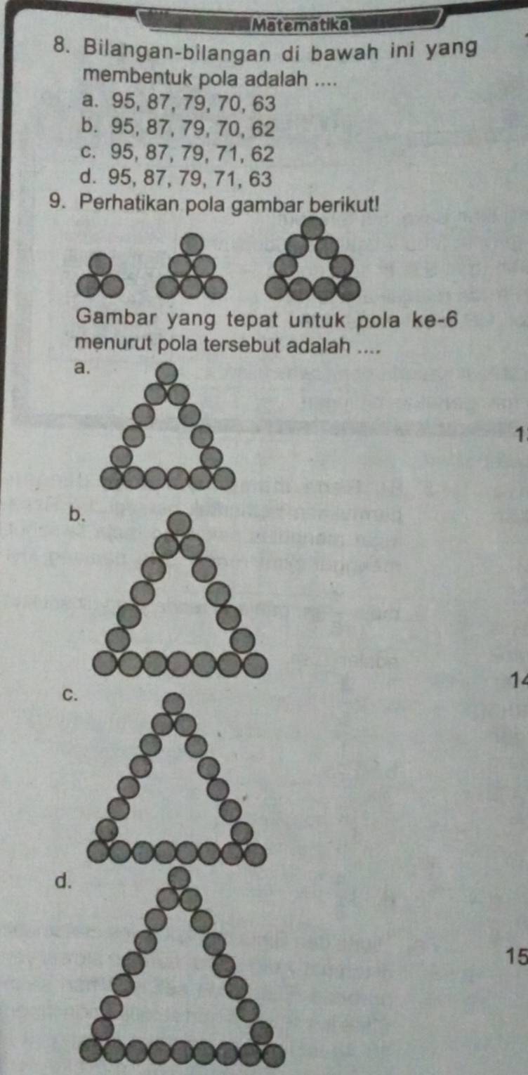 Matematika
8. Bilangan-bilangan di bawah ini yang
membentuk pola adalah ....
a. 95, 87, 79, 70, 63
b. 95, 87, 79, 70, 62
c. 95, 87, 79, 71, 62
d. 95, 87, 79, 71, 63
9. Perhatikan pola gambar berikut!
Gambar yang tepat untuk pola ke- 6
menurut pola tersebut adalah ....
a
1
b
14
C
d.
15