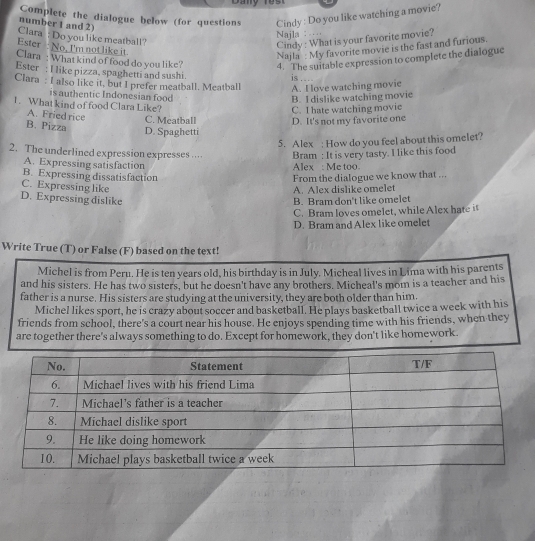 Complete the dialogue below (for questions Cindy : Do you like watching a movie?
number 1 and 2)
Clara : Do you like meatball?
Najla : …
Ester : No, I'm not like it
Cindy : What is your favorite movie?
Najla : My favorite movie is the fast and furious.
Clara : What kind of food do you like? 4. The suitable expression to complete the dialogue
Ester : I like pizza, spaghetti and sushi. is . . 
Clara: I also like it, but I prefer meatball. Meatball A. I love watching movie
is authentic Indonesian food
B. I dislike watching movie
1. What kind of food Clara Like?
C. I hate watching movie
A. Friedrice C. Meatball D. It's not my favorite one
B. Pizza D. Spaghetti
5. Alex ; How do you feel about this omelet?
2. The underlined expression expresses …… Bram : It is very tasty. I like this food
A. Expressing satisfaction Alex : Me too
B. Expressing dissatisfaction
C. Expressing like A. Alex dislike omelet From the dialogue we know that ...
D. Expressing dislike B. Bram don't like omelet
C. Bram loves omelet, while Alex hate it
D. Bram and Alex like omelet
Write True (T) or False (F) based on the text!
Michel is from Peru. He is ten years old, his birthday is in July. Micheal lives in Lima with his parents
and his sisters. He has two sisters, but he doesn't have any brothers. Micheal's mom is a teacher and his
father is a nurse. His sisters are studying at the university, they are both older than him.
Michel likes sport, he is crazy about soccer and basketball. He plays basketball twice a week with his
friends from school, there's a court near his house. He enjoys spending time with his friends, when they
are together there's always something to do. Except for homework, they don't like homework.
