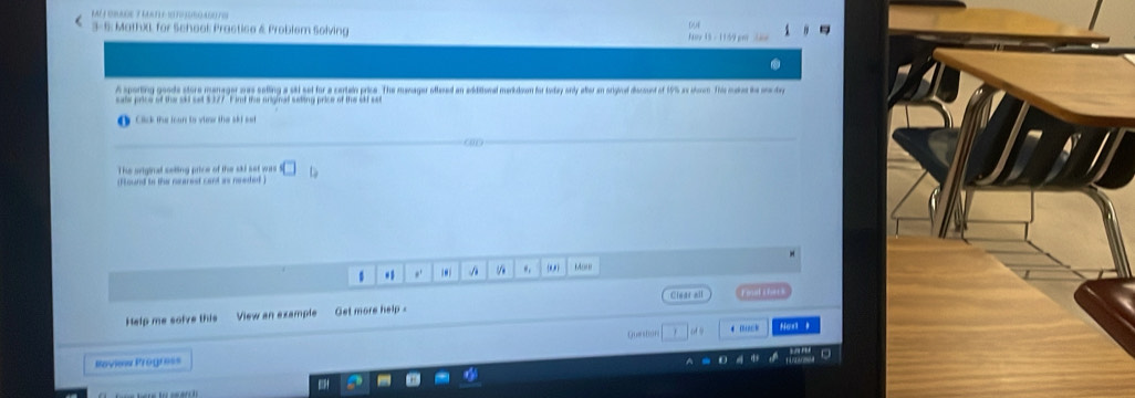 3-5: MathXL; for School Practice & Problem Solving Nor 15- 1159 pm 
A sporting goode store manager was selling a skd set for a certain price. The manager ottened an additional mankdoom for today only atter an origivel discount of 195 as shom. This makes the one day 
sate price of the skl set $377. F imd the ariginal seting price of the id sar 
Click the loun to view the ski set 
an 
The sriginal seting price of the sid set wars 
(Found to the nearest cant is needed ) 
. A (0,) Mo' 
Help me solve this View an example Get more help - Clear all l s fe 
Roview Progress Queston 
4 0…□ 
Nost y