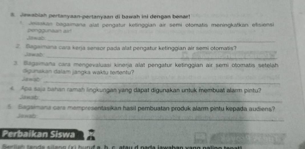 Jawabiah pertanyaan-pertanyaan di bawah ini dengan benar! 
* Jelsskan bagaimana alat pengatur ketinggian air semi otomatis meningkatkan efisiensi 
penggunaan air! 
Jlawab._ 
2. Bagaimana cara kerja sensor pada alat pengatur ketinggian air semi otomatis? 
_ 
Jawab: 
3. Bagaimana cara mengevaluasi kinerja alat pengatur ketinggian air semi otomatis setelah 
digunakan dalam jangka waktu tertentu? 
_ 
Jawab 
ha saja bahan ramah lingkungan yang dapat digunakan untuk membuat alarm pintu? 
_ 
Jawab: 
5 Bagaimana cara mempresentasikan hasil pembuatan produk alarm pintu kepada audiens? 
_ 
Jawab 
Perbaikan Siswa 
Ber lia h t a n da s iang (x) huruf a, b. c. atau d pada lawaban vạng paling te patl