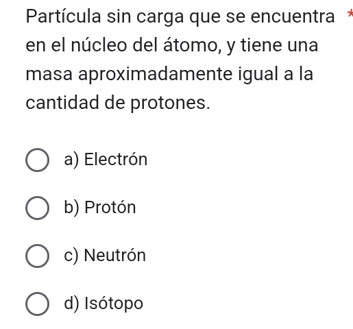 Partícula sin carga que se encuentra*
en el núcleo del átomo, y tiene una
masa aproximadamente igual a la
cantidad de protones.
a) Electrón
b) Protón
c) Neutrón
d) Isótopo