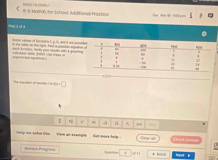 883021 ALGEBRA I
6-3: MathXL for School: Additional Practice Due Nov 18 -11:59 pm frac 2
Part 1 of 4
Some values of functions f, g, h. and k are provid
in the table on the right. Find a possible equation 
each function. Verify your results with a graphing
calculator table. [HINT: Use linear or 
exponential equations.] 
The equation of function f is f(x)=□ .
 □ /□   □  □ /□   □^(□) |□ | sqrt(□ ) sqrt[□](□ ) n. (8,8) Mema
Help me solve this View an example Get more help - Clear all Check answer
Review Progress Question 5 of 11 Back Next