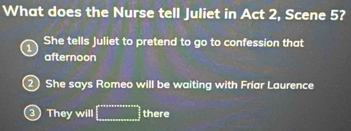 What does the Nurse tell Juliet in Act 2, Scene 5?
1 She tells Juliet to pretend to go to confession that
afternoon
She says Romeo will be waiting with Friar Laurence
③ They will there