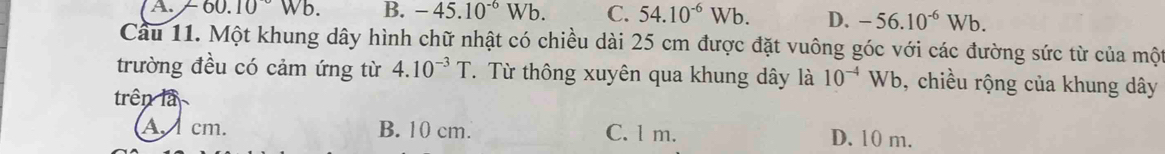 A. -60.10Wb B. -45.10^(-6)Wb. C. 54.10^(-6)Wb. D. -56.10^(-6)Wb. 
Cầu 11. Một khung dây hình chữ nhật có chiều dài 25 cm được đặt vuông góc với các đường sức từ của một
trường đều có cảm ứng từ 4.10^(-3)T. Từ thông xuyên qua khung dây là 10^(-4)Wb , chiều rộng của khung dây
trên là
A. cm. B. 10 cm. C. l m. D. 10 m.